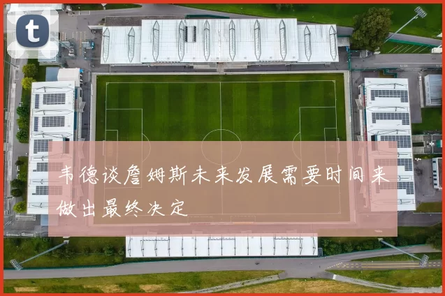 韦德谈詹姆斯未来发展需要时间来做出最终决定