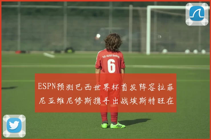 ESPN预测巴西世界杯首发阵容拉菲尼亚维尼修斯携手出战埃斯特旺在列