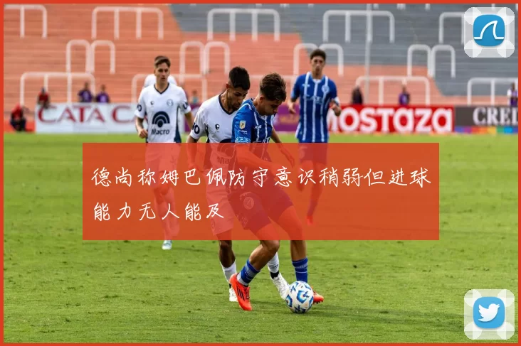 德尚称姆巴佩防守意识稍弱但进球能力无人能及