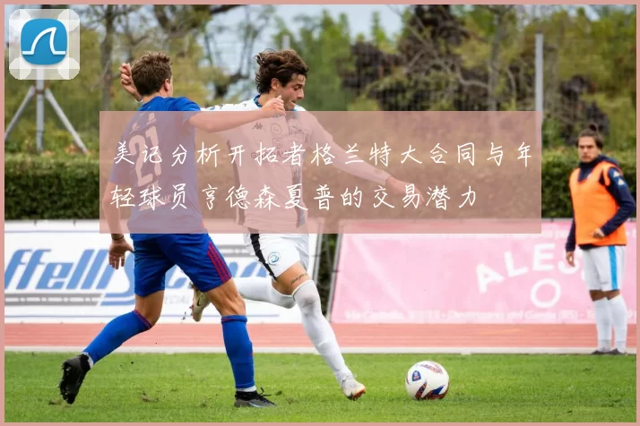 美记分析开拓者格兰特大合同与年轻球员亨德森夏普的交易潜力