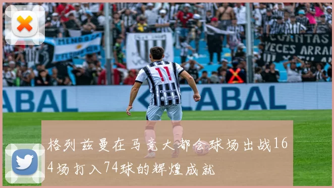 格列兹曼在马竞大都会球场出战164场打入74球的辉煌成就