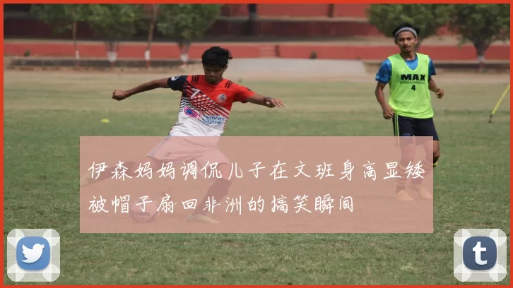 伊森妈妈调侃儿子在文班身高显矮被帽子扇回非洲的搞笑瞬间