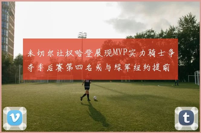米切尔让权哈登展现MVP实力骑士争夺季后赛第四名或与绿军纽约提前交锋