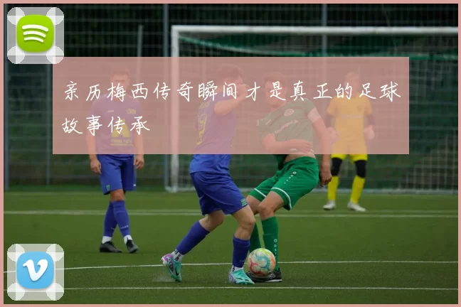 亲历梅西传奇瞬间才是真正的足球故事传承