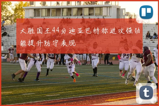 大胜国王44分迪亚巴特称进攻强劲能提升防守表现