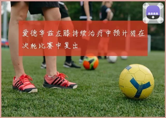 爱德华兹左膝持续治疗中预计将在次轮比赛中复出