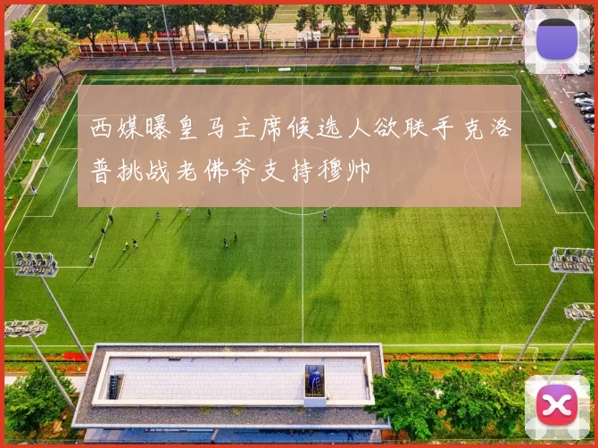 西媒曝皇马主席候选人欲联手克洛普挑战老佛爷支持穆帅