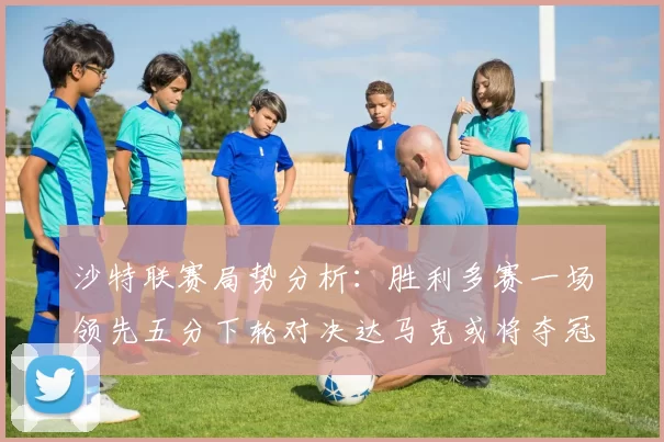 沙特联赛局势分析：胜利多赛一场领先五分下轮对决达马克或将夺冠