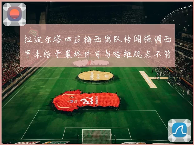 拉波尔塔回应梅西离队传闻强调西甲未给予最终许可与哈维观点不符