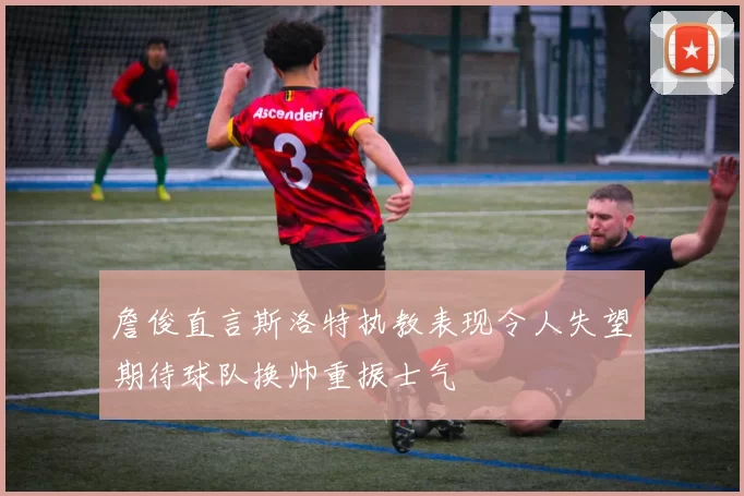 詹俊直言斯洛特执教表现令人失望期待球队换帅重振士气