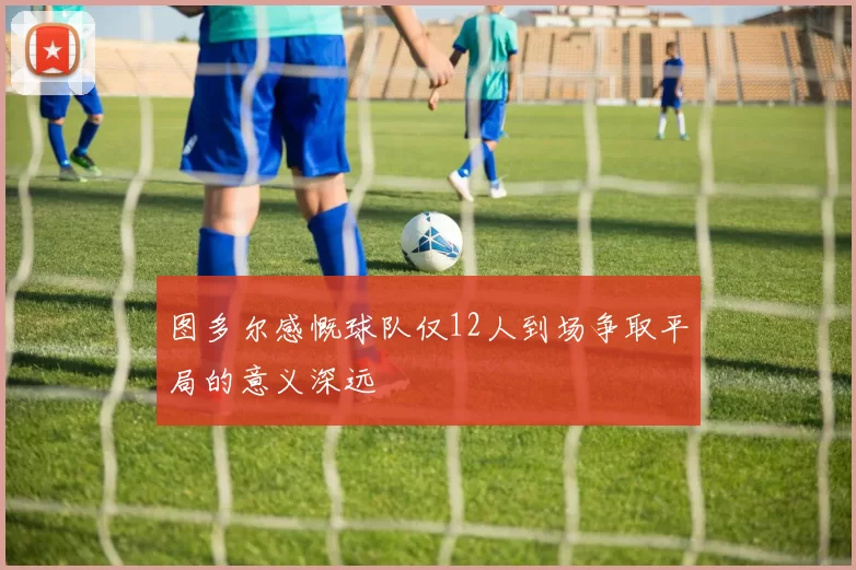 图多尔感慨球队仅12人到场争取平局的意义深远