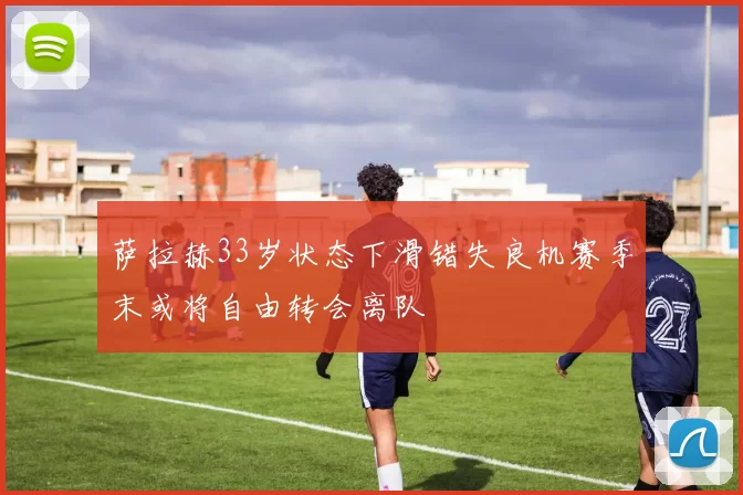 萨拉赫33岁状态下滑错失良机赛季末或将自由转会离队