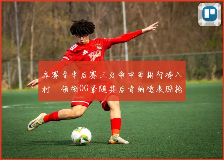 本赛季季后赛三分命中率排行榜八村塁领衔OG紧随其后肯纳德表现抢眼