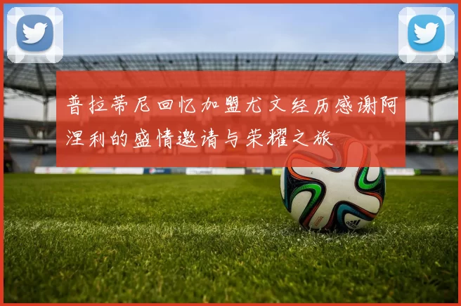 普拉蒂尼回忆加盟尤文经历感谢阿涅利的盛情邀请与荣耀之旅