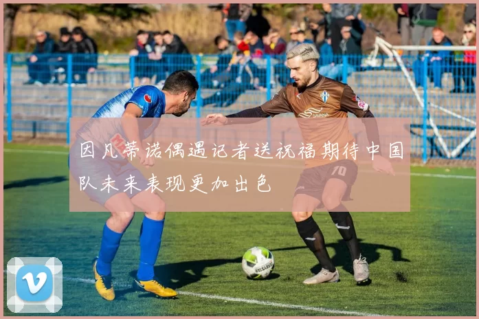 因凡蒂诺偶遇记者送祝福期待中国队未来表现更加出色
