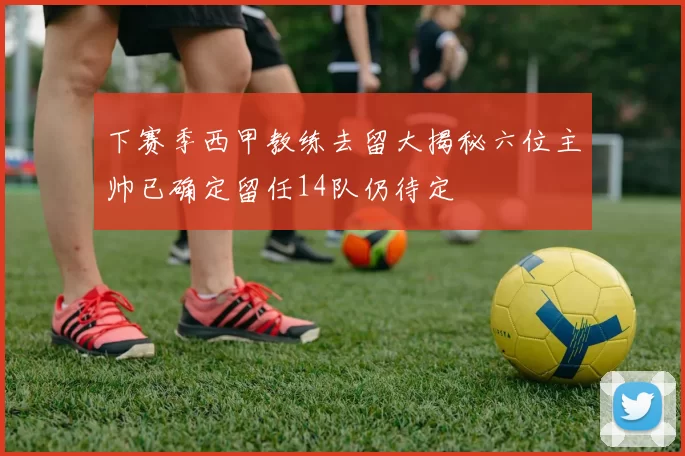 下赛季西甲教练去留大揭秘六位主帅已确定留任14队仍待定