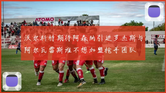 沃尔科特期待阿森纳引进罗杰斯与阿尔瓦雷斯谁不想加盟枪手团队