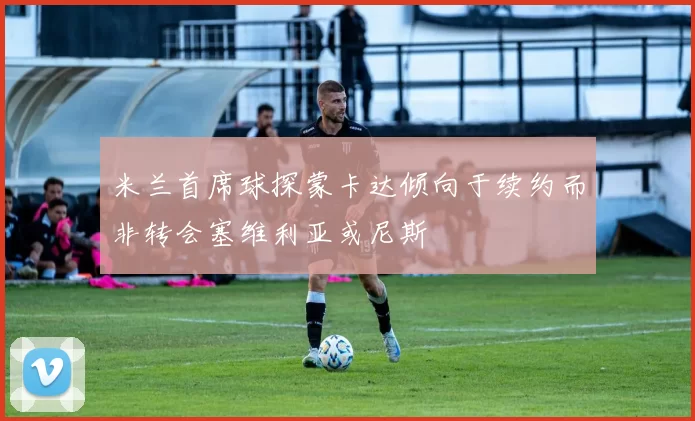 米兰首席球探蒙卡达倾向于续约而非转会塞维利亚或尼斯